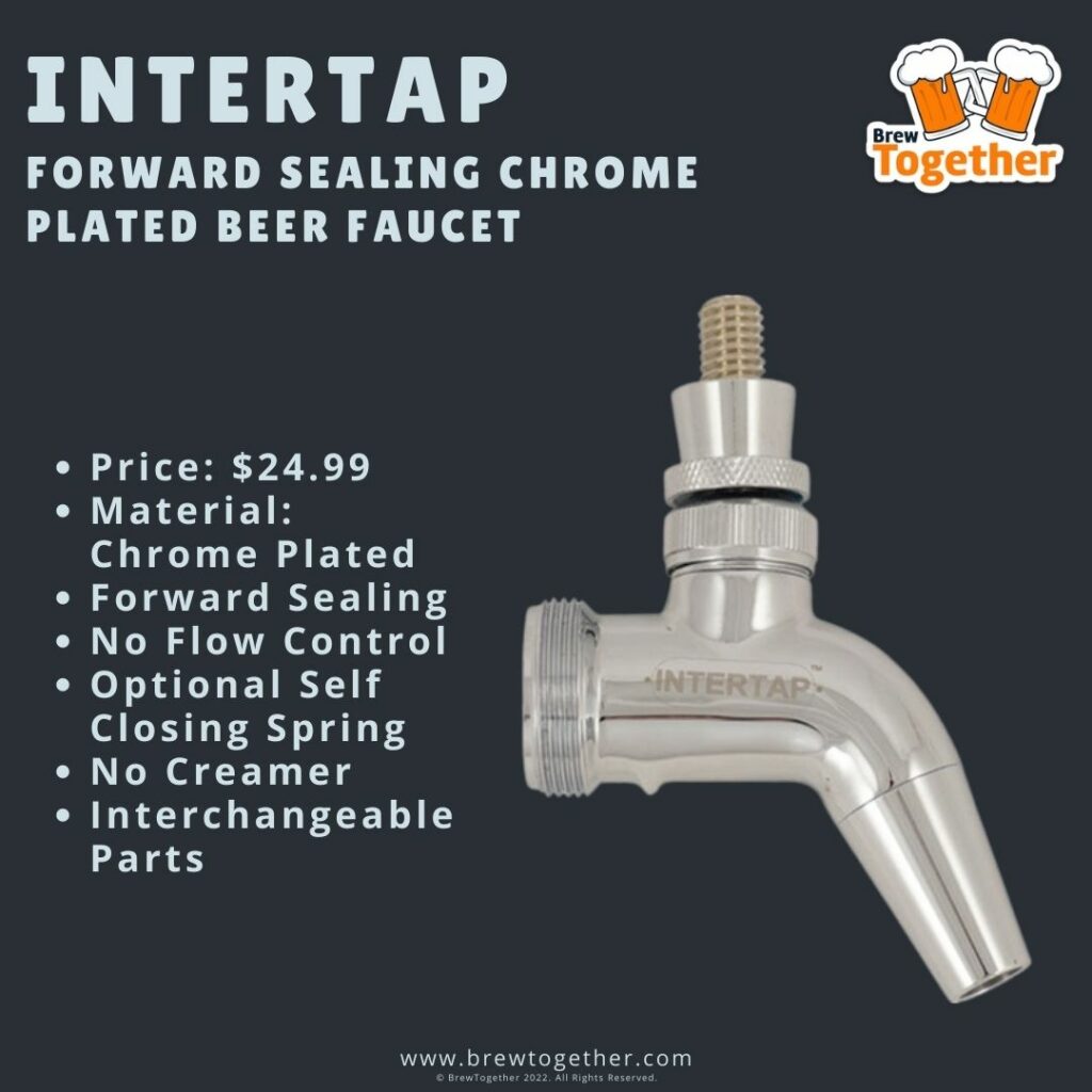 Intertap Forward Sealing Chrome Plated Beer Faucet Price: $24.99 Material: Chrome Plated Forward Sealing No Flow Control Optional Self Closing Spring No Creamer Interchangeable Parts