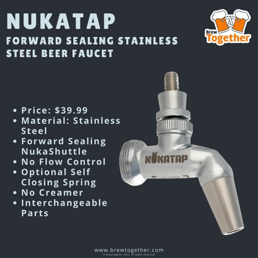 NukaTap Forward Sealing Stainless Steel Faucet Price: $39.99 Material: Stainless Steel Forward Sealing NukaShuttle No Flow Control Optional Self Closing Spring No Creamer Interchangeable Parts