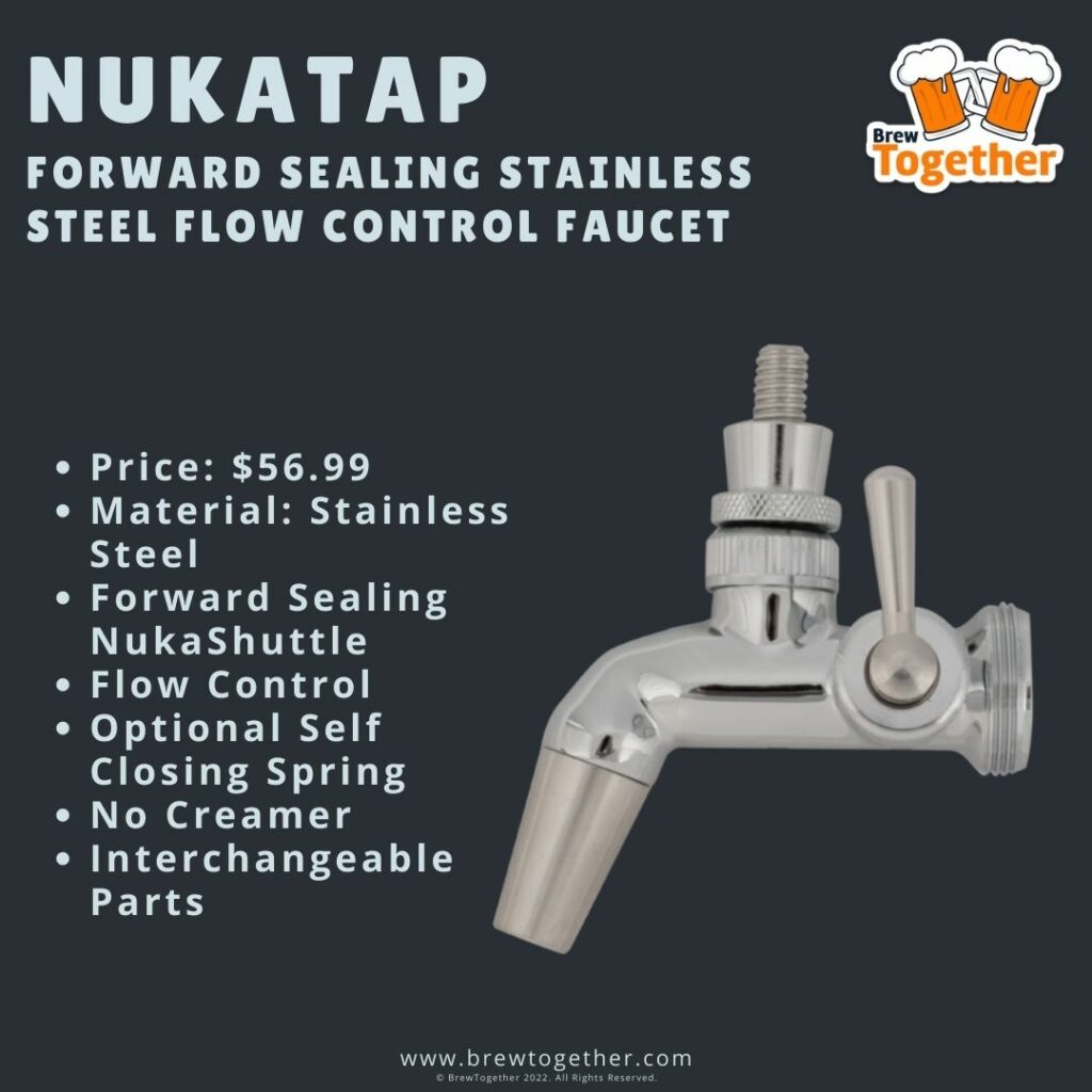 Nukatap Forward Sealing Stainless Steel Flow Control Faucet Price: $56.99 Material: Stainless Steel Forward Sealing NukaShuttle Flow Control Optional Self Closing Spring No Creamer Interchangeable Parts